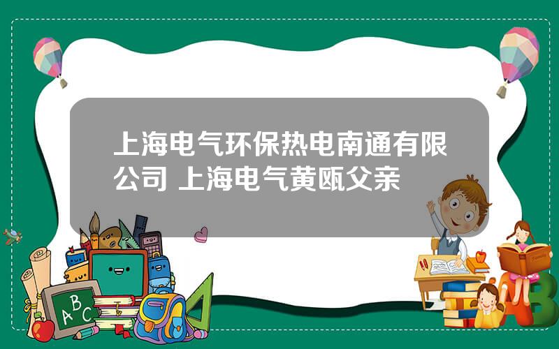 上海电气环保热电南通有限公司 上海电气黄瓯父亲